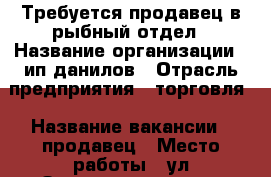 Требуется продавец в рыбный отдел › Название организации ­ ип данилов › Отрасль предприятия ­ торговля › Название вакансии ­ продавец › Место работы ­ ул Зыряновская 34/1 › Возраст от ­ 35 › Возраст до ­ 55 - Новосибирская обл., Новосибирск г. Работа » Вакансии   . Новосибирская обл.,Новосибирск г.